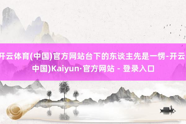 开云体育(中国)官方网站台下的东谈主先是一愣-开云(中国)Kaiyun·官方网站 - 登录入口