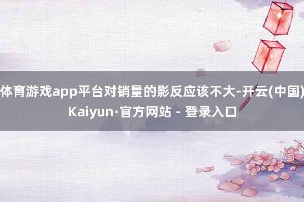 体育游戏app平台对销量的影反应该不大-开云(中国)Kaiyun·官方网站 - 登录入口