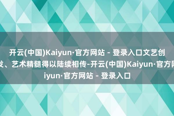 开云(中国)Kaiyun·官方网站 - 登录入口文艺创作活力赢得引发、艺术精髓得以陆续相传-开云(中国)Kaiyun·官方网站 - 登录入口