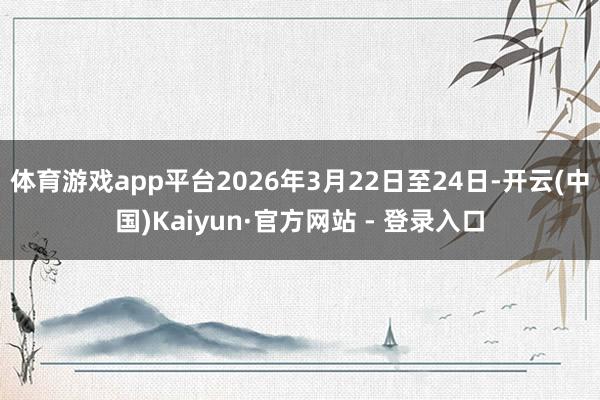体育游戏app平台2026年3月22日至24日-开云(中国)Kaiyun·官方网站 - 登录入口