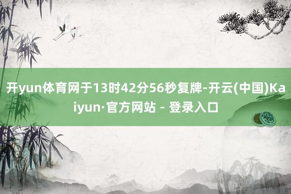 开yun体育网于13时42分56秒复牌-开云(中国)Kaiyun·官方网站 - 登录入口