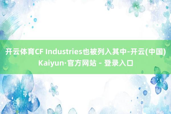 开云体育CF Industries也被列入其中-开云(中国)Kaiyun·官方网站 - 登录入口
