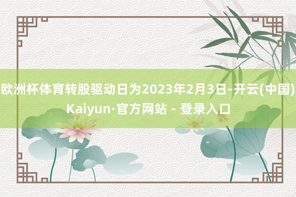 欧洲杯体育转股驱动日为2023年2月3日-开云(中国)Kaiyun·官方网站 - 登录入口