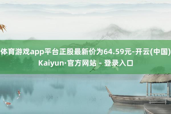 体育游戏app平台正股最新价为64.59元-开云(中国)Kaiyun·官方网站 - 登录入口