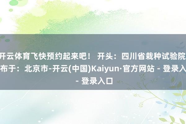 开云体育飞快预约起来吧！ 开头：四川省栽种试验院 发布于：北京市-开云(中国)Kaiyun·官方网站 - 登录入口
