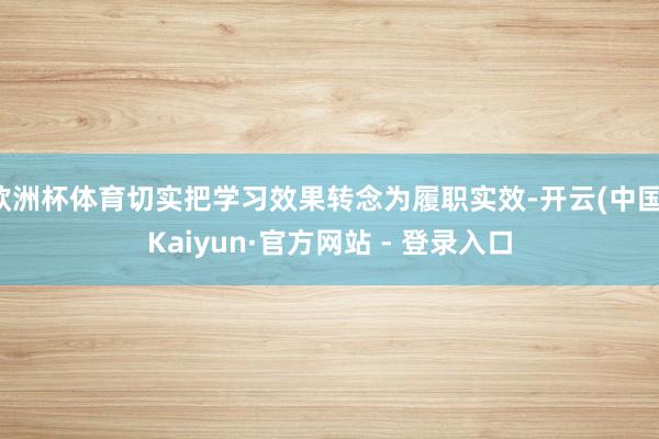 欧洲杯体育切实把学习效果转念为履职实效-开云(中国)Kaiyun·官方网站 - 登录入口