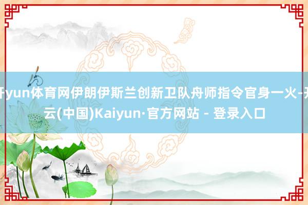 开yun体育网伊朗伊斯兰创新卫队舟师指令官身一火-开云(中国)Kaiyun·官方网站 - 登录入口