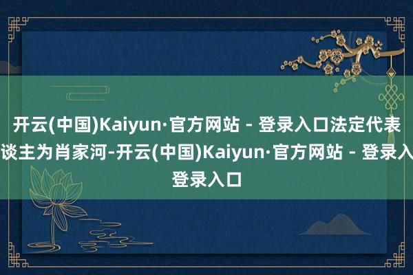 开云(中国)Kaiyun·官方网站 - 登录入口法定代表东谈主为肖家河-开云(中国)Kaiyun·官方网站 - 登录入口