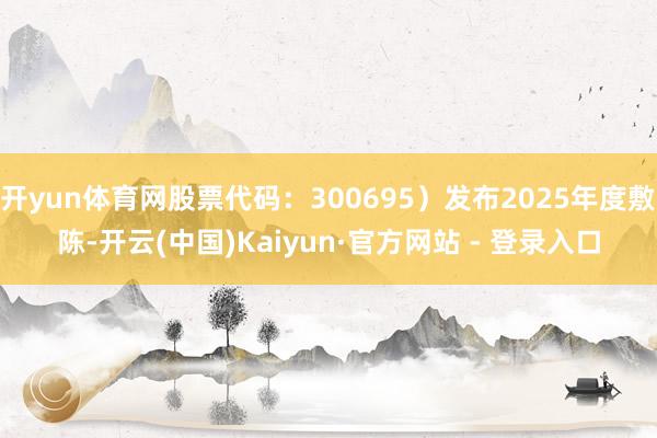 开yun体育网股票代码：300695）发布2025年度敷陈-开云(中国)Kaiyun·官方网站 - 登录入口