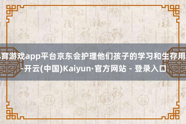 体育游戏app平台京东会护理他们孩子的学习和生存用度-开云(中国)Kaiyun·官方网站 - 登录入口