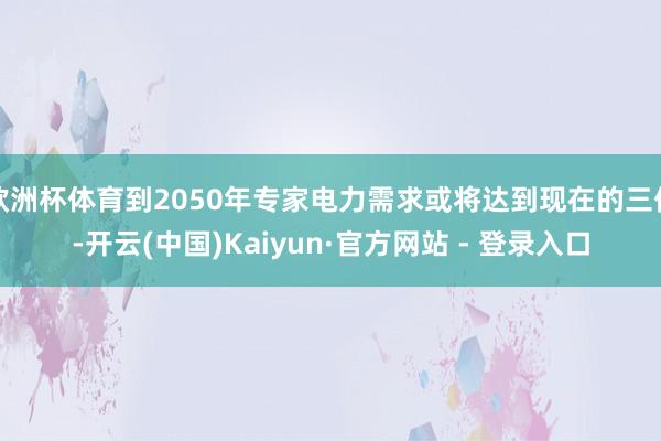欧洲杯体育到2050年专家电力需求或将达到现在的三倍-开云(中国)Kaiyun·官方网站 - 登录入口