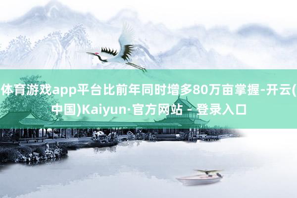 体育游戏app平台比前年同时增多80万亩掌握-开云(中国)Kaiyun·官方网站 - 登录入口