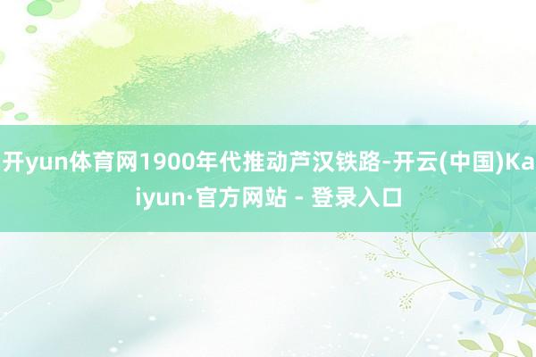 开yun体育网1900年代推动芦汉铁路-开云(中国)Kaiyun·官方网站 - 登录入口